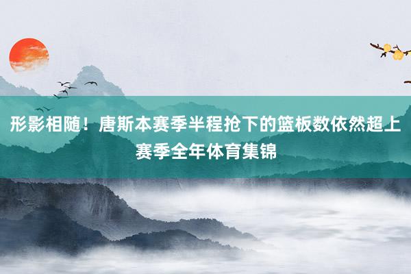 形影相随！唐斯本赛季半程抢下的篮板数依然超上赛季全年体育集锦