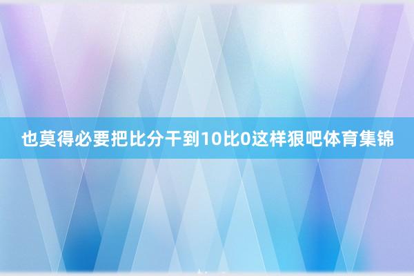 也莫得必要把比分干到10比0这样狠吧体育集锦