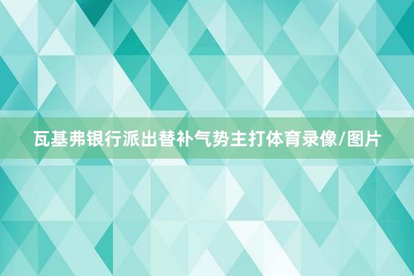 瓦基弗银行派出替补气势主打体育录像/图片