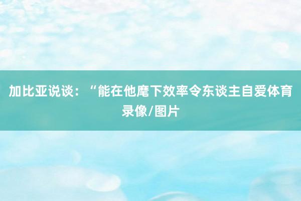 加比亚说谈：“能在他麾下效率令东谈主自爱体育录像/图片