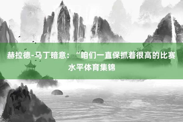 赫拉德-马丁暗意：“咱们一直保抓着很高的比赛水平体育集锦