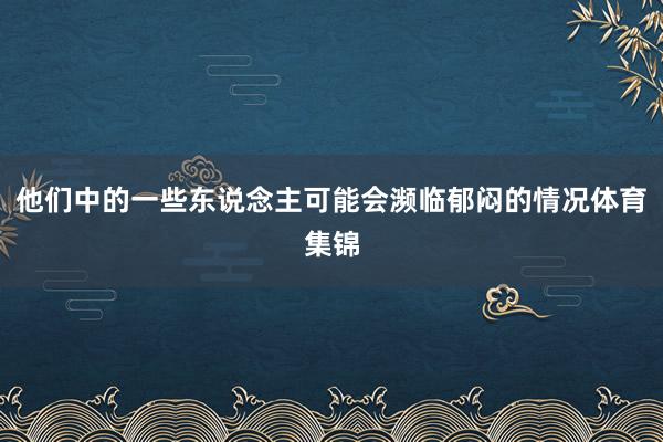 他们中的一些东说念主可能会濒临郁闷的情况体育集锦