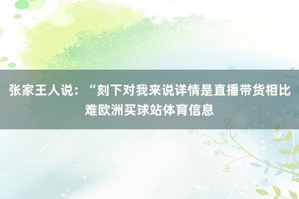 张家王人说：“刻下对我来说详情是直播带货相比难欧洲买球站体育